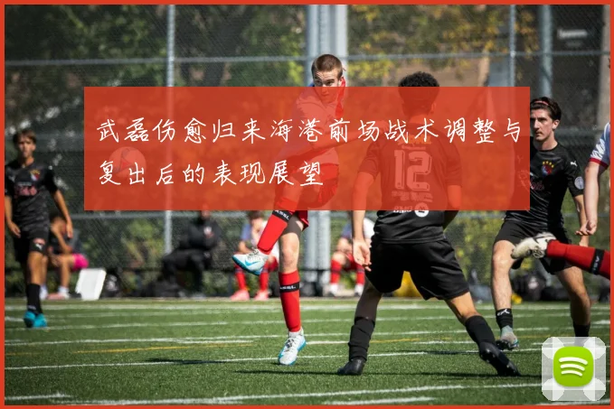 武磊伤愈归来海港前场战术调整与复出后的表现展望