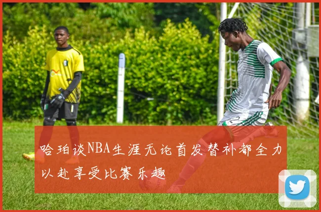 哈珀谈NBA生涯无论首发替补都全力以赴享受比赛乐趣
