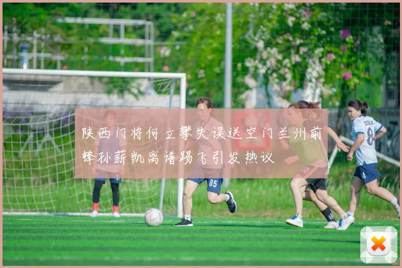 陕西门将何立攀失误送空门兰州前锋孙薪凯离谱踢飞引发热议