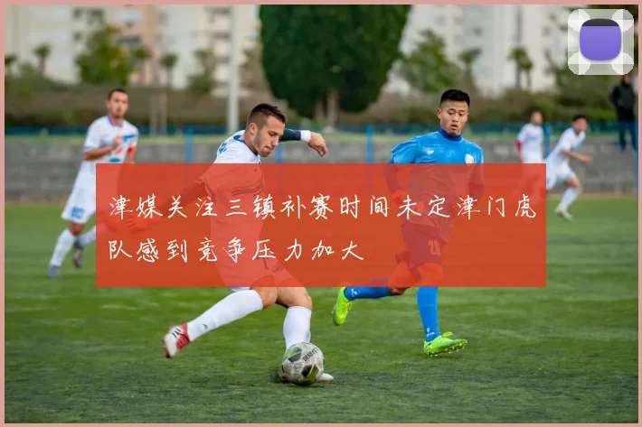 津媒关注三镇补赛时间未定津门虎队感到竞争压力加大