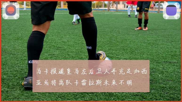 马卡报道皇马左后卫人手充足加西亚或将离队卡雷拉斯未来不明