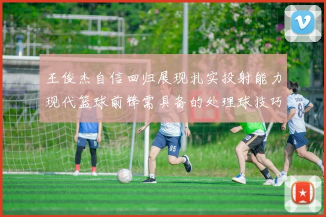 王俊杰自信回归展现扎实投射能力现代篮球前锋需具备的处理球技巧