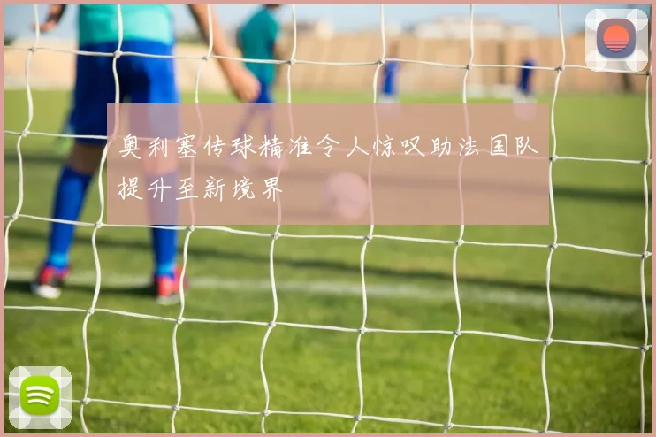 奥利塞传球精准令人惊叹助法国队提升至新境界