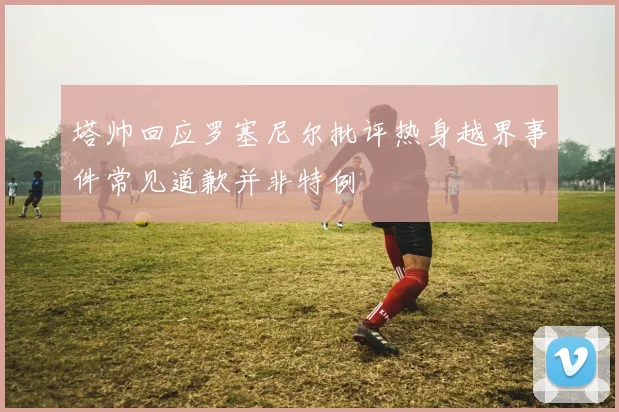 塔帅回应罗塞尼尔批评热身越界事件常见道歉并非特例