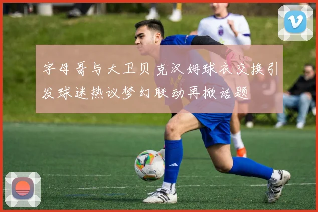 字母哥与大卫贝克汉姆球衣交换引发球迷热议梦幻联动再掀话题
