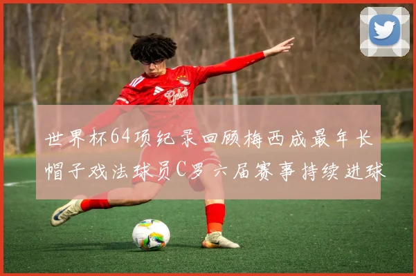 世界杯64项纪录回顾梅西成最年长帽子戏法球员C罗六届赛事持续进球