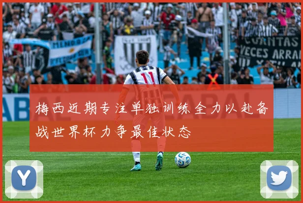 梅西近期专注单独训练全力以赴备战世界杯力争最佳状态
