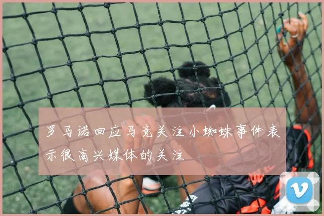 罗马诺回应马竞关注小蜘蛛事件表示很高兴媒体的关注