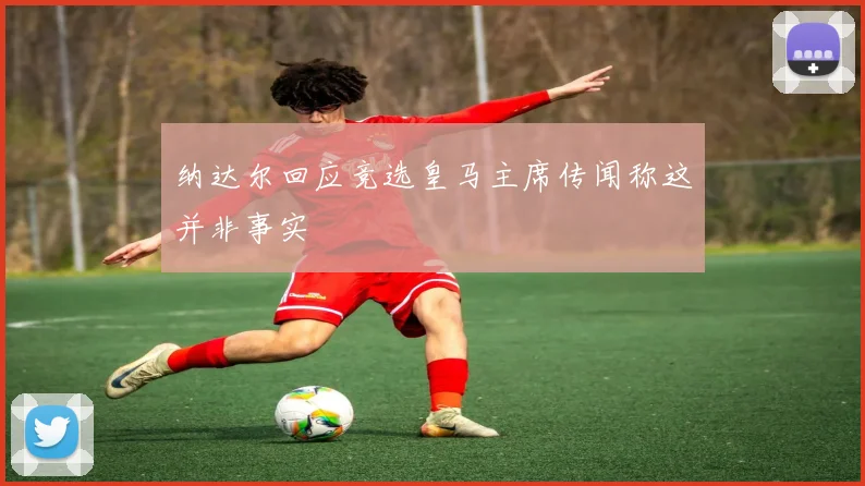 纳达尔回应竞选皇马主席传闻称这并非事实