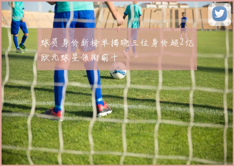 球员身价新榜单揭晓三位身价超2亿欧元球星领衔前十