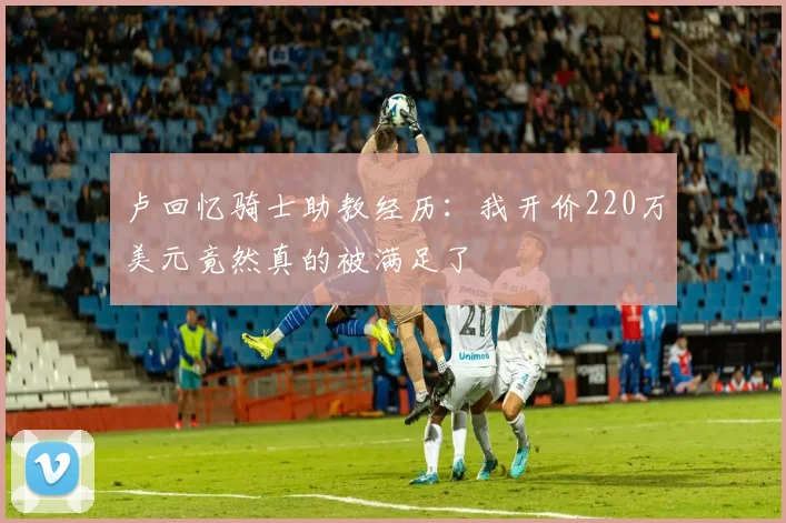 卢回忆骑士助教经历：我开价220万美元竟然真的被满足了