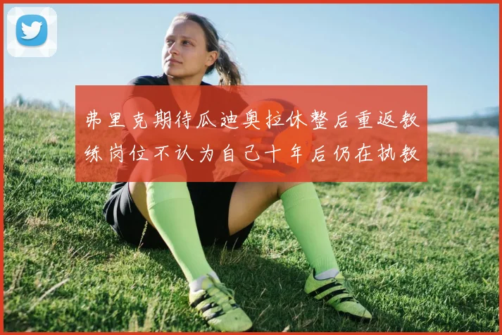 弗里克期待瓜迪奥拉休整后重返教练岗位不认为自己十年后仍在执教