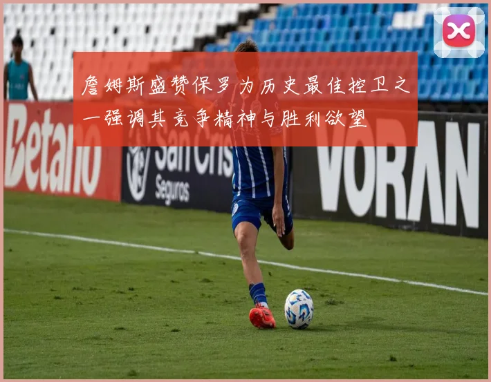 詹姆斯盛赞保罗为历史最佳控卫之一强调其竞争精神与胜利欲望
