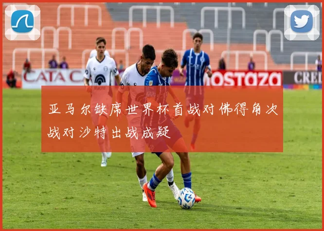 亚马尔缺席世界杯首战对佛得角次战对沙特出战成疑
