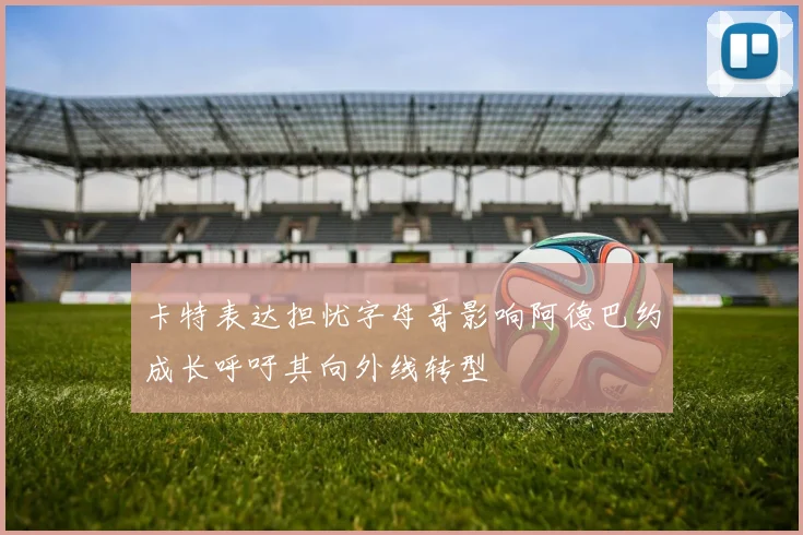 卡特表达担忧字母哥影响阿德巴约成长呼吁其向外线转型