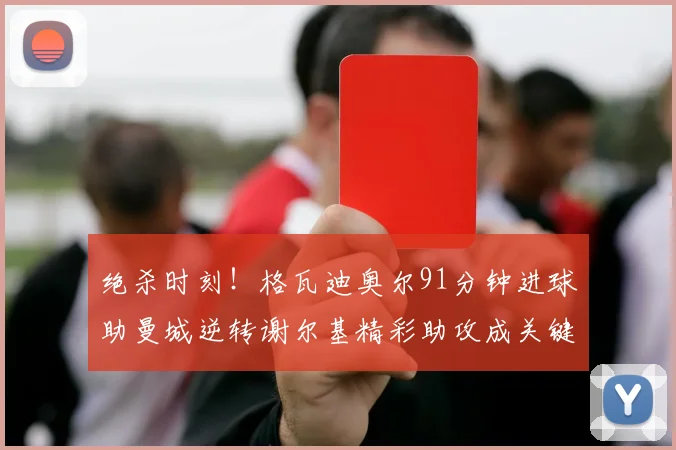 绝杀时刻！格瓦迪奥尔91分钟进球助曼城逆转谢尔基精彩助攻成关键
