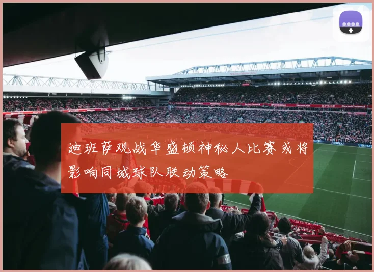 迪班萨观战华盛顿神秘人比赛或将影响同城球队联动策略