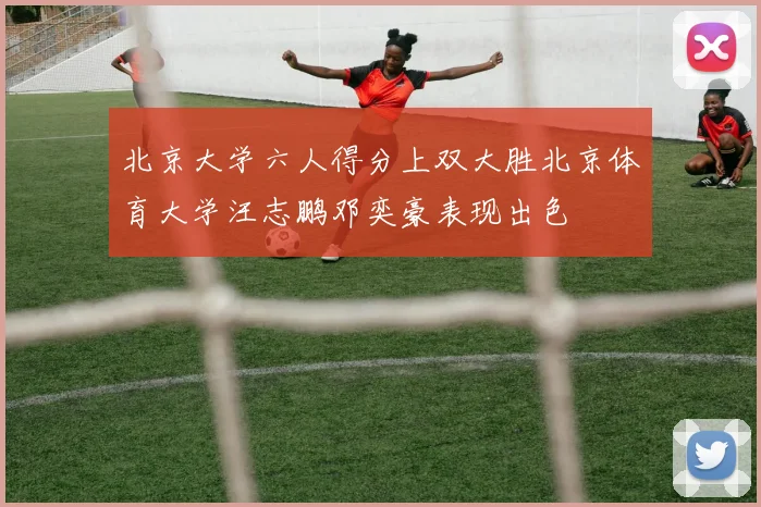 北京大学六人得分上双大胜北京体育大学汪志鹏邓奕豪表现出色