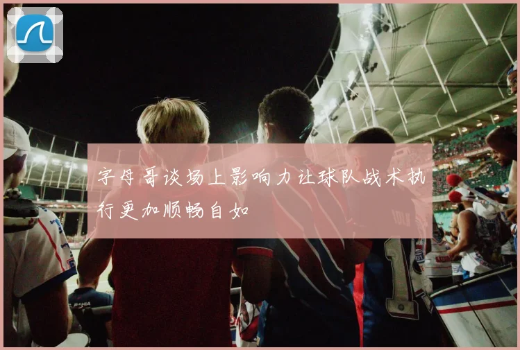 字母哥谈场上影响力让球队战术执行更加顺畅自如