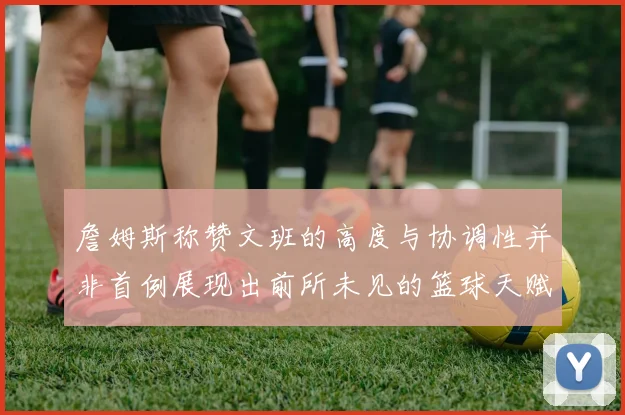 詹姆斯称赞文班的高度与协调性并非首例展现出前所未见的篮球天赋